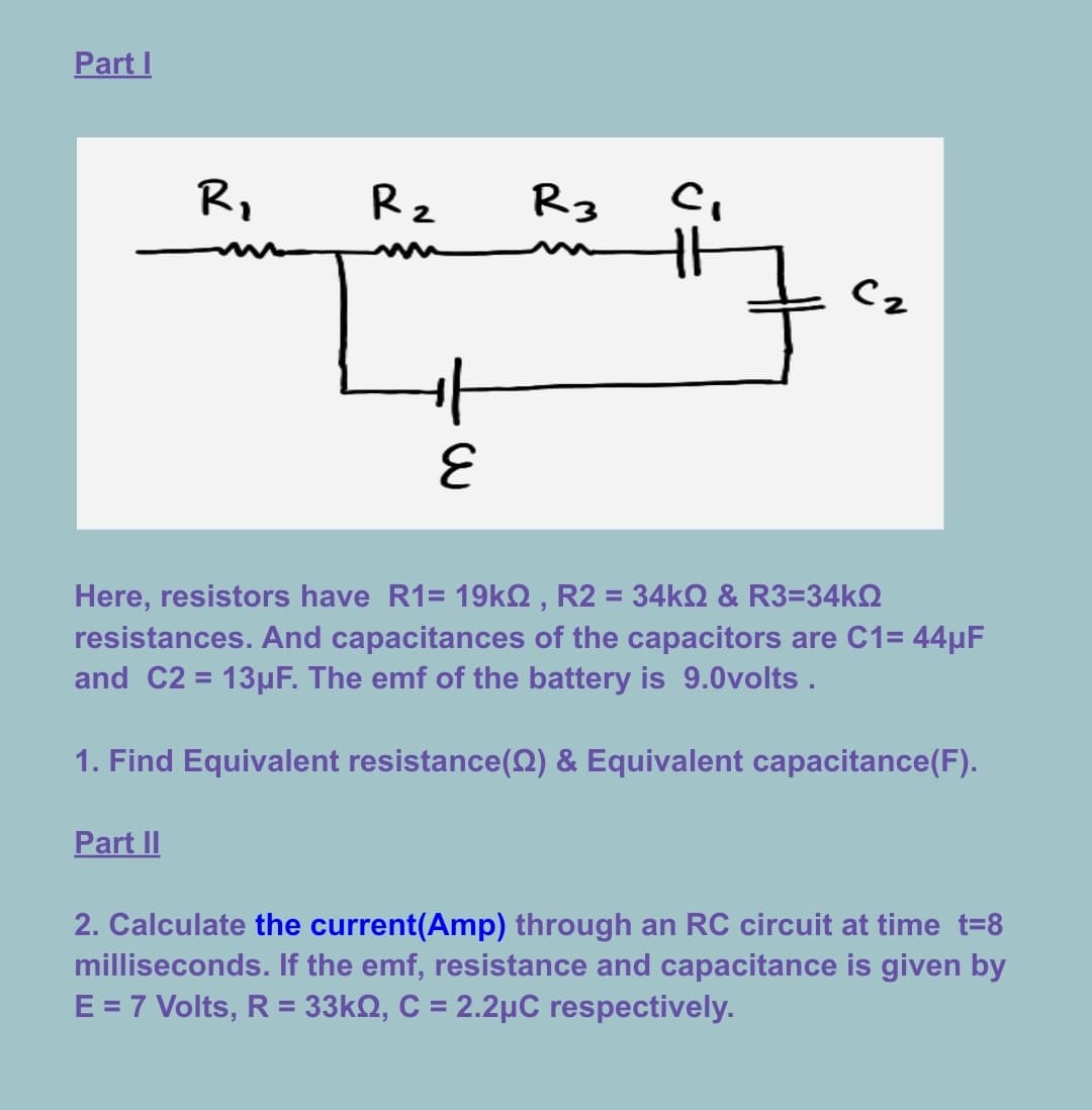 Part I
R,
R2
R3
m
Cz
3.
Here, resistors have R1= 19KQ , R2 = 34KQ & R3=34KO
resistances. And capacitances of the capacitors are C1= 44µF
and C2 = 13µF. The emf of the battery is 9.0volts .
%3D
1. Find Equivalent resistance(Q) & Equivalent capacitance(F).
Part II
2. Calculate the current(Amp) through an RC circuit at time t=8
milliseconds. If the emf, resistance and capacitance is given by
E = 7 Volts, R = 33kQ, C = 2.2µC respectively.
%3D
