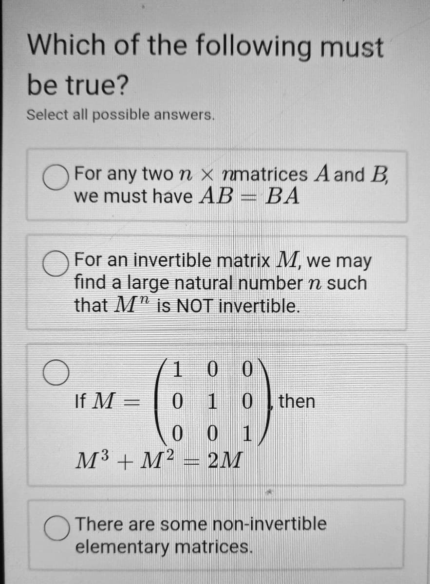 Which of the following must
be true?
Select all possible answers.
For any two n x nmatrices A and B
we must have AB = BA
For an invertible matrix M, we may
find a large natural number n such
that M" is NOT invertible.
1.
If M =
0 1 0
then
0 0 1
M3 + M² = 2M
There are some non-invertible
elementary matrices.
