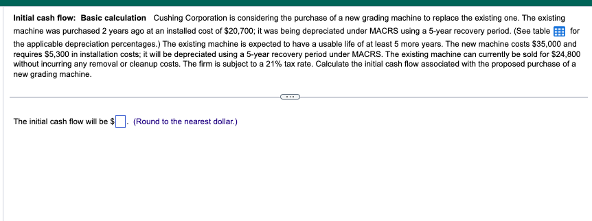 Initial cash flow: Basic calculation Cushing Corporation is considering the purchase of a new grading machine to replace the existing one. The existing
machine was purchased 2 years ago at an installed cost of $20,700; it was being depreciated under MACRS using a 5-year recovery period. (See table for
the applicable depreciation percentages.) The existing machine is expected to have a usable life of at least 5 more years. The new machine costs $35,000 and
requires $5,300 in installation costs; it will be depreciated using a 5-year recovery period under MACRS. The existing machine can currently be sold for $24,800
without incurring any removal or cleanup costs. The firm is subject to a 21% tax rate. Calculate the initial cash flow associated with the proposed purchase of a
new grading machine.
The initial cash flow will be $
(Round to the nearest dollar.)