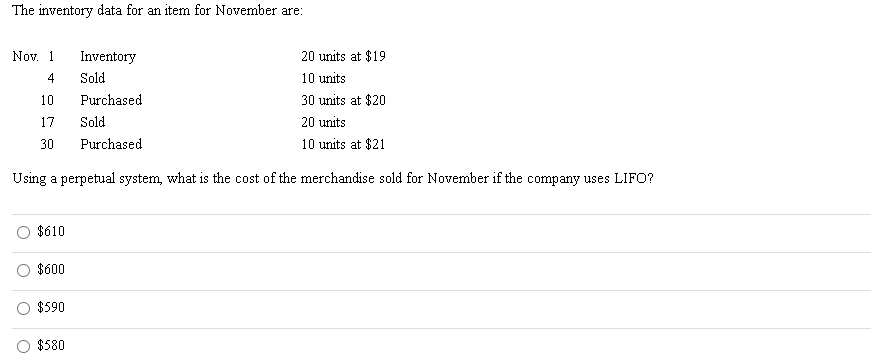 The inventory data for an item for November are:
Nov. 1
Inventory
20 units at $19
4
Sold
10 units
10
Purchased
30 units at $20
17
Sold
20 units
30
Purchased
10 units at $21
Using a perpetual system, what is the cost of the merchandise sold for November if the company uses LIFO?
$610
$600
$590
$580
