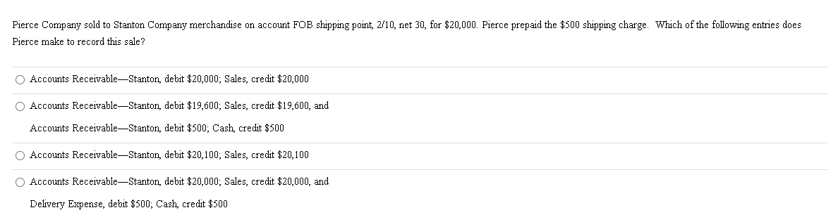 Pierce Company sold to Stanton Company merchandise on account FOB shipping point, 2/10, net 30, for $20,000. Pierce prepaid the $500 shipping charge. Which of the following entries does
Pierce make to record this sale?
O Accounts Receivable-Stanton, debit $20,000; Sales, credit $20,000
O Accounts Receivable-Stanton, debit $19,600; Sales, credit $19,600, and
Accounts Receivable-Stanton, debit $500; Cash, credit $500
O Accounts Receivable-Stanton, debit $20,100; Sales, credit $20,100
O Accounts Receivable-Stanton, debit $20,000; Sales, credit $20,000, and
Delivery Expense, debit $500; Cash, credit $500
