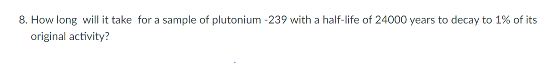 8. How long will it take for a sample of plutonium -239 with a half-life of 24000 years to decay to 1% of its
original activity?
