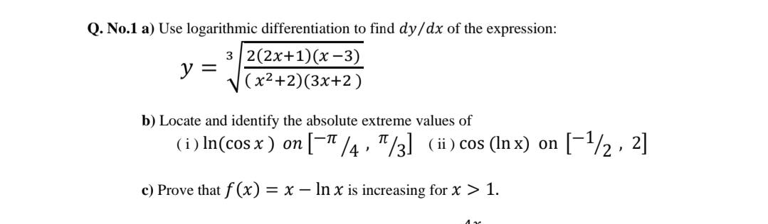Q. No.1 a) Use logarithmic differentiation to find dy/dx of the expression:
з |2(2х+1)(х -3)
y =
(x²+2)(3x+2)
b) Locate and identify the absolute extreme values of
(i) In(cos x ) on [-" 4 , "/3] (ii) cos (In x) on
[-/2 , 2]
c) Prove that f (x) = x – In x is increasing for x > 1.
