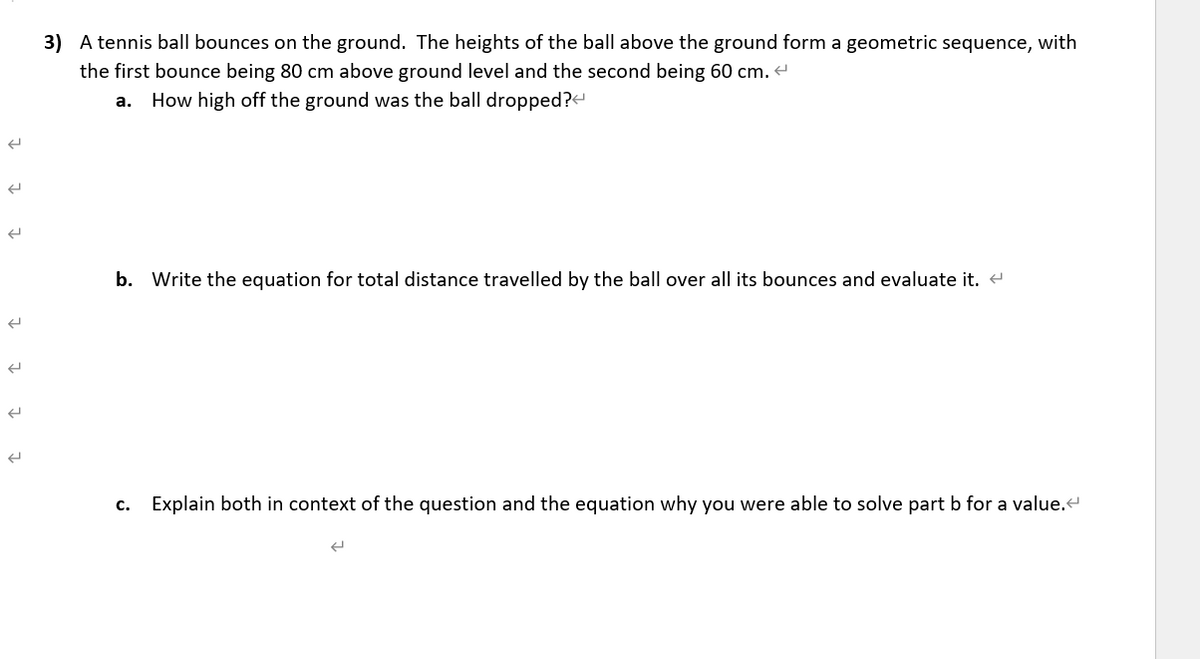 3) A tennis ball bounces on the ground. The heights of the ball above the ground form a geometric sequence, with
the first bounce being 80 cm above ground level and the second being 60 cm.
а.
How high off the ground was the ball dropped?«
b. Write the equation for total distance travelled by the ball over all its bounces and evaluate it. e
c. Explain both in context of the question and the equation why you were able to solve part b for a value.
