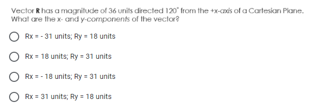 Vector R has a magnitude of 36 units directed 120° from the +x-axis of a Cartesian Plane.
What are the x- and y-components of the vector?
Rx = - 31 units; Ry = 18 units
Rx = 18 units; Ry = 31 units
Rx = - 18 units; Ry = 31 units
Rx = 31 units; Ry = 18 units
