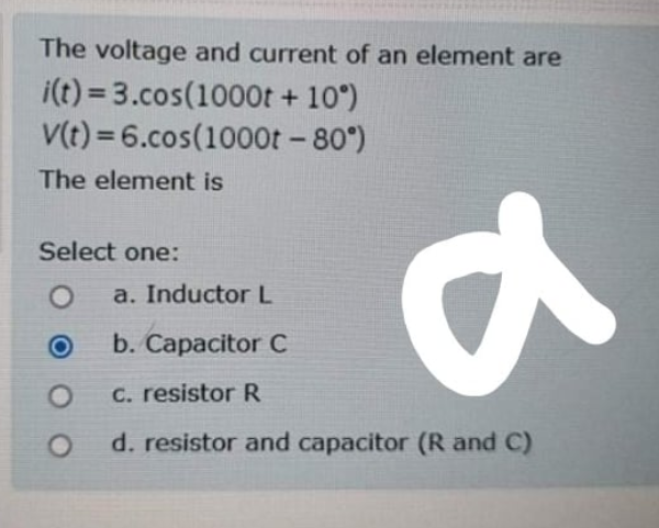 The voltage and current of an element are
i(t) = 3.cos(1000t + 10°)
V(t) = 6.cos(1000ot - 80°)
The element is
Select one:
a. Inductor L
b. Capacitor C
C. resistor R
d. resistor and capacitor (R and C)
