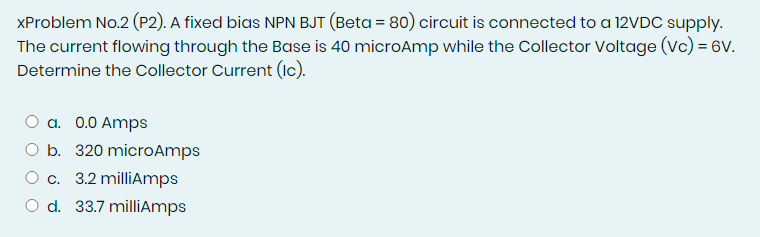 XProblem No.2 (P2). A fixed bias NPN BJT (Beta = 80) circuit is connected to a 12VDC supply.
The current flowing through the Base is 40 microAmp while the Collector Voltage (Vc) = 6V.
Determine the Collector Current (Ic).
O a. 0.0 Amps
O b. 320 microAmps
O c. 3.2 milliAmps
O d. 33.7 milliAmps
