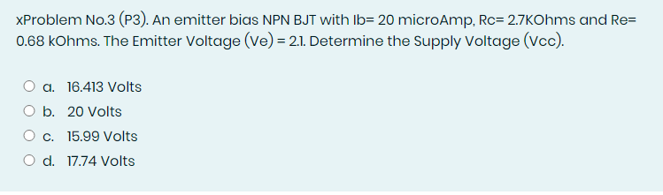XProblem No.3 (P3). An emitter bias NPN BJT with Ib= 20 microAmp, Rc= 2.7KOhms and Re=
0.68 kOhms. The Emitter Voltage (Ve) = 2.1. Determine the Supply Voltage (Vcc).
a. 16.413 Volts
O b. 20 Volts
O c. 15.99 Volts
O d. 17.74 Volts
