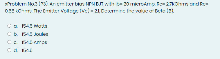XProblem No.3 (P3). An emitter bias NPN BJT with Ib= 20 microAmp, Rc= 2.7KOhms and Re=
0.68 kOhms. The Emitter Voltage (Ve) = 2.1. Determine the value of Beta (B).
a. 154.5 Watts
b. 154.5 Joules
c. 154.5 Amps
O d. 154.5
