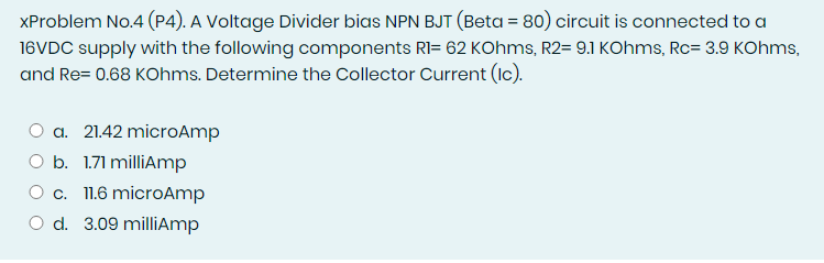 XProblem No.4 (P4). A Voltage Divider bias NPN BJT (Beta = 80) circuit is connected to a
16VDC supply with the following components RI= 62 KOhms, R2= 9.1 KOhms, Rc= 3.9 KOhms,
and Re= 0.68 KOhms. Determine the Collector Current (Ic).
O a. 21.42 microAmp
O b. 1.71 milliAmp
O c. 1.6 microAmp
O d. 3.09 milliAmp
