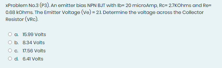 XProblem No.3 (P3). An emitter bias NPN BJT with Ib= 20 microAmp, Rc= 2.7KOhms and Re=
0.68 kOhms. The Emitter Voltage (ve) = 2.1. Determine the voltage across the Collector
Resistor (VRC).
a. 15.99 Volts
O b. 8.34 Volts
O c. 17.56 Volts
O d. 6.41 Volts
