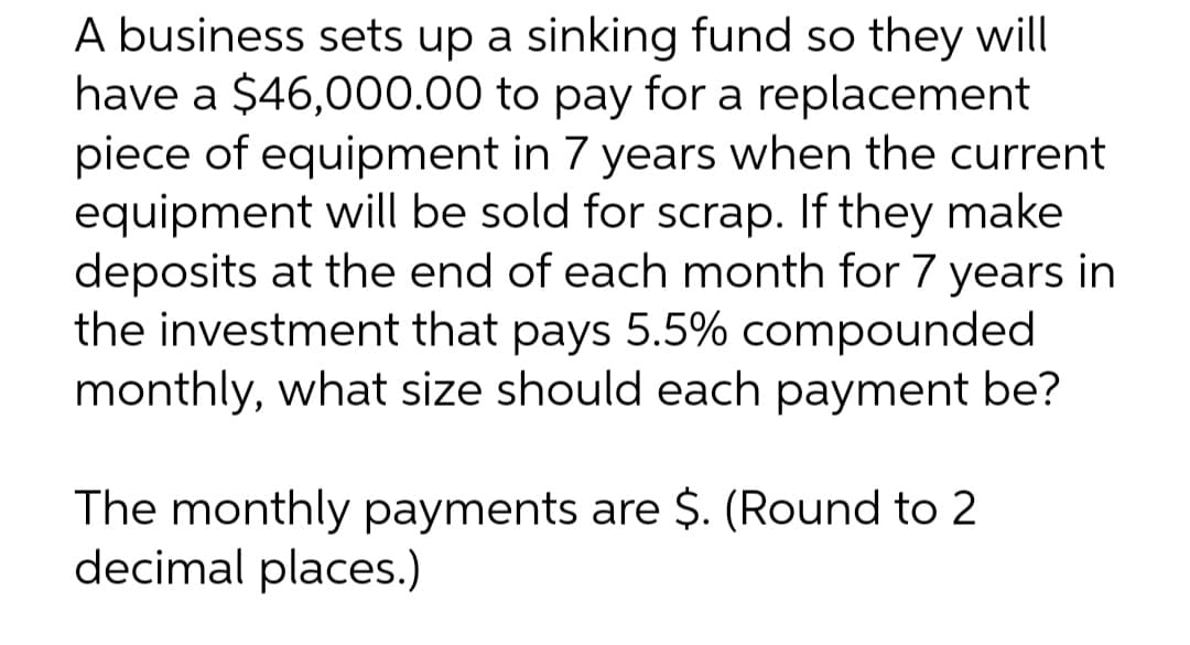 A business sets up a sinking fund so they will
have a $46,000.00 to pay for a replacement
piece of equipment in 7 years when the current
equipment will be sold for scrap. If they make
deposits at the end of each month for 7 years in
the investment that pays 5.5% compounded
monthly, what size should each payment be?
The monthly payments are $. (Round to 2
decimal places.)
