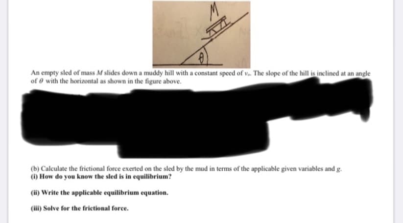 M.
An empty sled of mass M slides down a muddy hill with a constant speed of v. The slope of the hill is inclined at an angle
of 0 with the horizontal as shown in the figure above.
(b) Calculate the frictional force exerted on the sled by the mud in terms of the applicable given variables and g.
(1) How do you know the sled is in equilibrium?
(ii) Write the applicable equilibrium equation.
(iii) Solve for the frietional force.
