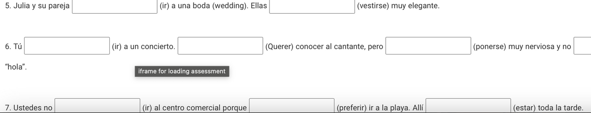 5. Julia y su pareja
6. Tú
"hola".
(ir) a una boda (wedding). Ellas
(ir) a un concierto.
iframe for loading assessment
(vestirse) muy elegante.
(Querer) conocer al cantante, pero
(ponerse) muy nerviosa y no
7. Ustedes no
(ir) al centro comercial porque
(preferir) ir a la playa. Allí
(estar) toda la tarde.