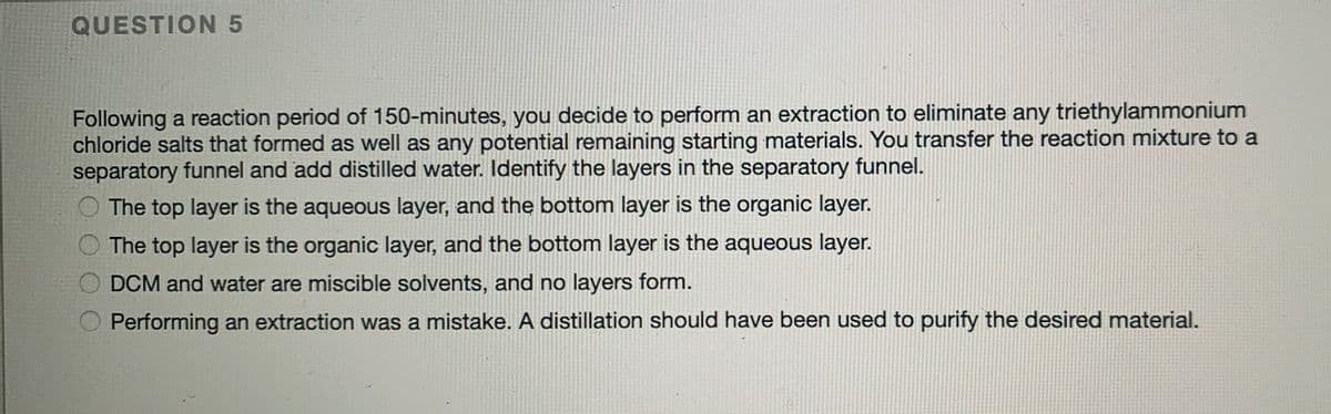 QUESTION 5
Following a reaction period of 150-minutes, you decide to perform an extraction to eliminate any triethylammonium
chloride salts that formed as well as any potential remaining starting materials. You transfer the reaction mixture to a
separatory funnel and add distilled water. Identify the layers in the separatory funnel.
The top layer is the aqueous layer, and the bottom layer is the organic layer.
The top layer is the organic layer, and the bottom layer is the aqueous layer.
DCM and water are miscible solvents, and no layers form.
Performing an extraction was a mistake. A distillation should have been used to purify the desired material.
O O
