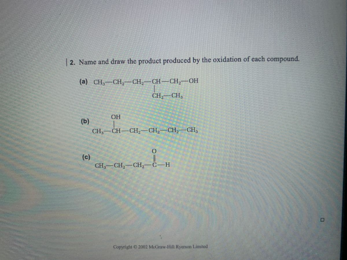 2. Name and draw the product produced by the oxidation of each compound.
(a) CH-CH,-CH2-CH-CH2-OH
CH,
2 CH3
.
OH
(b)
CH,—CH—СH, —CH, — СН, —СН,
(c)
CH,-CH,-CH2-C-H
Copyright C 2002 McGraw-Hill Rycrson Limited
