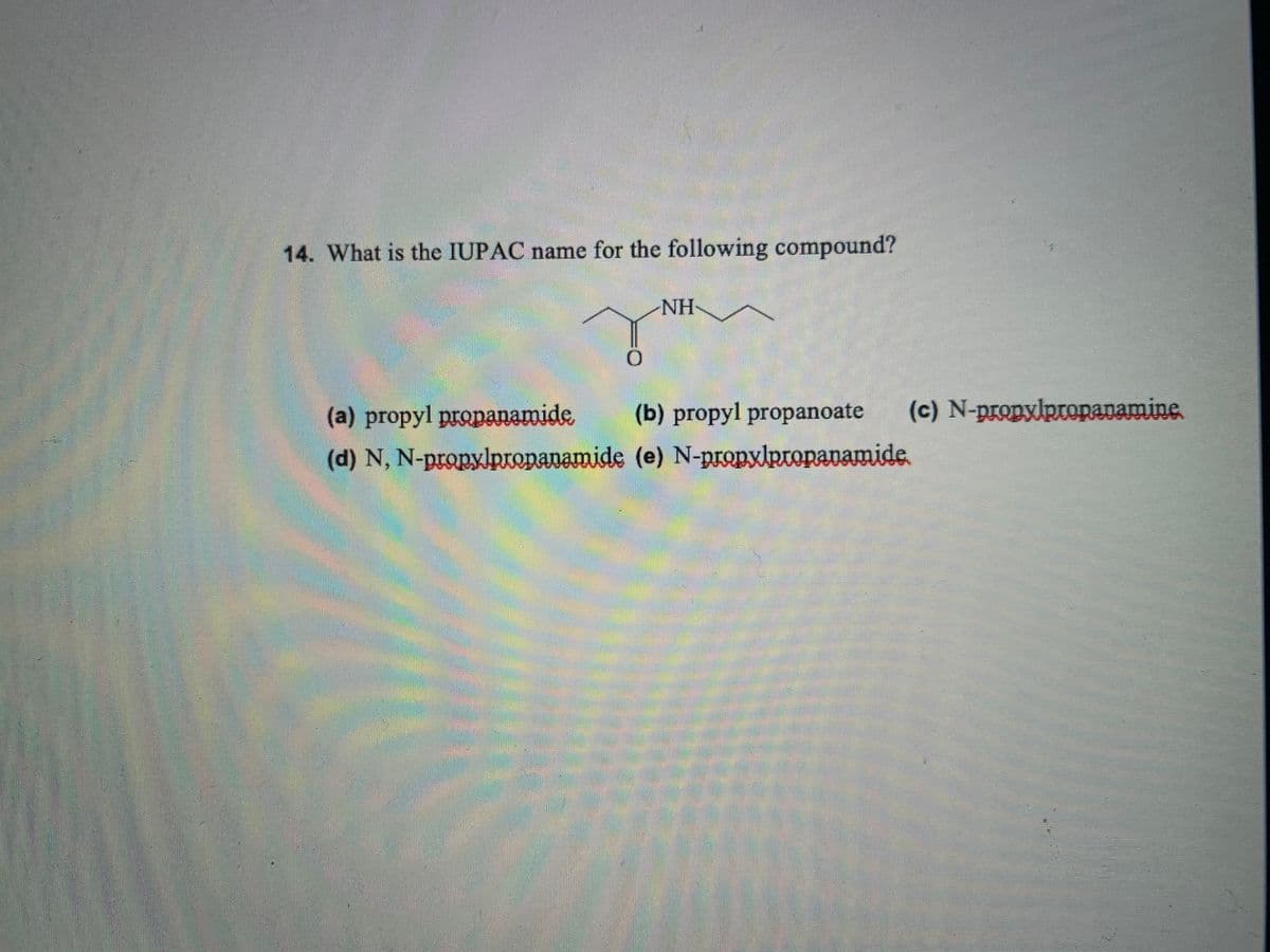 14. What is the IUPAC name for the following compound?
NH-
(a) propyl propanamide
(b) propyl propanoate
(c) N-propylptopanamine.
(d) N, N-propylpropanamide (e) N-propxlpropanamide
