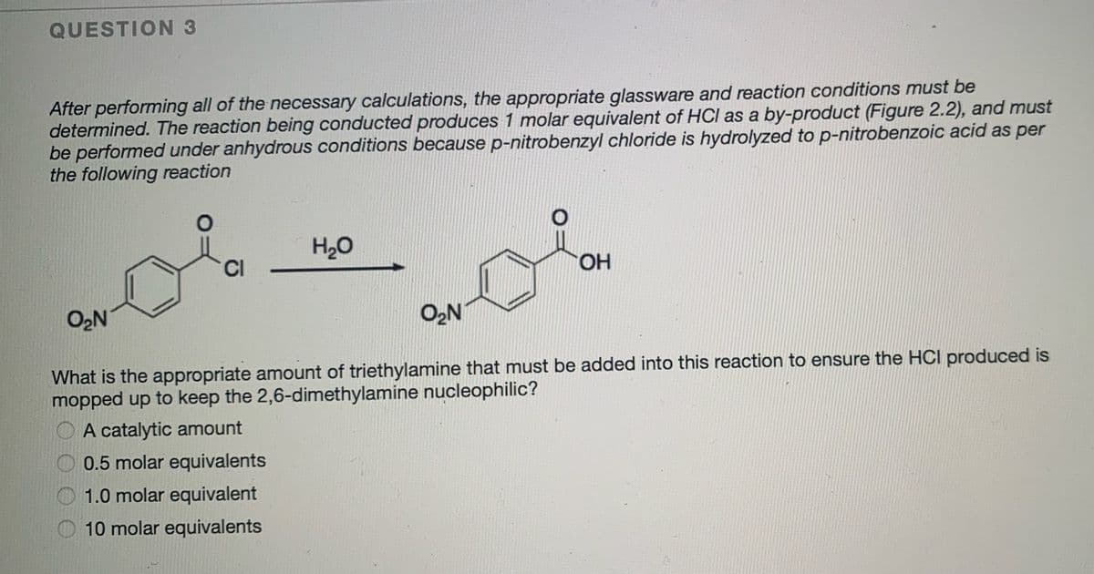QUESTION 3
After performing all of the necessary calculations, the appropriate glassware and reaction conditions must be
determined. The reaction being conducted produces 1 molar equivalent of HCl as a by-product (Figure 2.2), and must
be performed under anhydrous conditions because p-nitrobenzyl chloride is hydrolyzed to p-nitrobenzoic acid as per
the following reaction
H20
CI
HO.
O2N
O2N
What is the appropriate amount of triethylamine that must be added into this reaction to ensure the HCI produced is
mopped up to keep the 2,6-dimethylamine nucleophilic?
O A catalytic amount
0.5 molar equivalents
1.0 molar equivalent
10 molar equivalents
