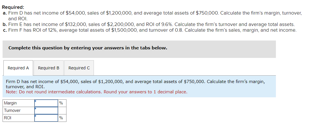 Required:
a. Firm D has net income of $54,000, sales of $1,200,000, and average total assets of $750,000. Calculate the firm's margin, turnover,
and ROI.
b. Firm E has net income of $132,000, sales of $2,200,000, and ROI of 9.6%. Calculate the firm's turnover and average total assets.
c. Firm F has ROI of 12%, average total assets of $1,500,000, and turnover of 0.8. Calculate the firm's sales, margin, and net income.
Complete this question by entering your answers in the tabs below.
Required A Required B Required C
Firm D has net income of $54,000, sales of $1,200,000, and average total assets of $750,000. Calculate the firm's margin,
turnover, and ROI.
Note: Do not round intermediate calculations. Round your answers to 1 decimal place.
Margin
Turnover
ROI
%
%