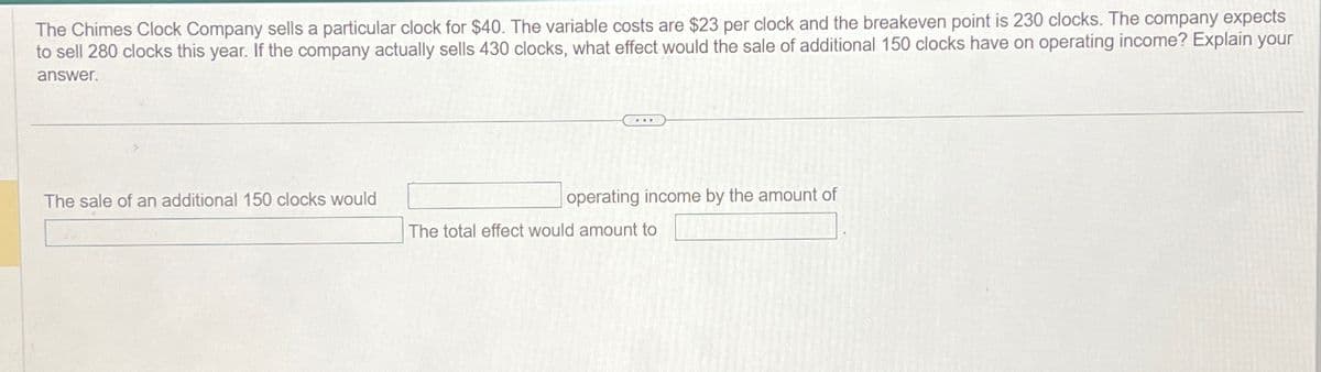 The Chimes Clock Company sells a particular clock for $40. The variable costs are $23 per clock and the breakeven point is 230 clocks. The company expects
to sell 280 clocks this year. If the company actually sells 430 clocks, what effect would the sale of additional 150 clocks have on operating income? Explain your
answer.
The sale of an additional 150 clocks would
operating income by the amount of
The total effect would amount to