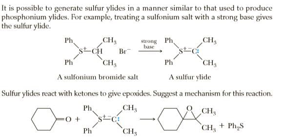 It is possible to generate sulfur ylides in a manner similar to that used to produce
phosphonium ylides. For example, treating a sulfonium salt with a strong base gives
the sulfur ylide.
CH3
strong Ph.
base
CH3
Ph
Br
Ph
CH3
`CH3
Ph
A sulfonium bromide salt
A sulfur ylide
Sulfur ylides react with ketones to give epoxides. Suggest a mechanism for this reaction.
Ph.
CH3
CH
`st=c
CH3
CH, + Ph,S
Ph
