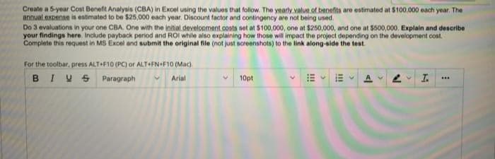 Create a 5-year Cost Benefit Analysis (CBA) in Excel using the values that follow. The yearly value of benefits are estimated at $100,000 each year. The
annual expense is estimated to be $25,000 each year. Discount factor and contingency are not being used.
Do 3 evaluations in your one CBA, One with the initial development .costs set at $100,000, one at $250,000, and one at $500,000. Explain and describe
your findings here, Include payback period and ROI while also explaining how those will impact the project depending on the development cost.
Complete this request in MS Excel and submit the original file (not just screenshots) to the link along-side the test
For the toolbar, press ALT+F10 (PC) or ALT+FN+F10 (Mac).
BIVS Paragraph
A 2 I.
Arial
10pt
