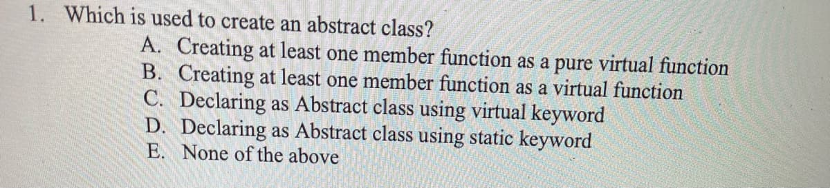 1. Which is used to create an abstract class?
A. Creating at least one member function as a pure virtual function
B. Creating at least one member function as a virtual function
C. Declaring as Abstract class using virtual keyword
D. Declaring as Abstract class using static keyword
E. None of the above