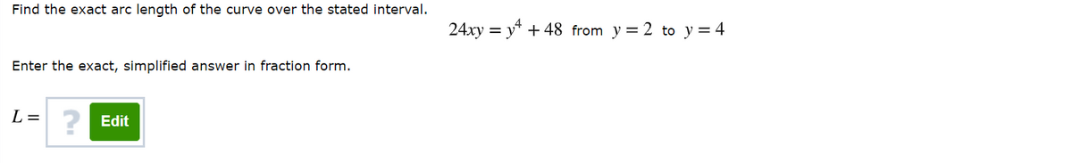 Find the exact arc length of the curve over the stated interval.
24xy = y* + 48 from y = 2 to y = 4
Enter the exact, simplified answer in fraction form.
L =
? Edit
