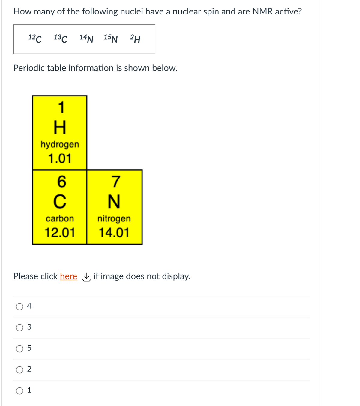 How many of the following nuclei have a nuclear spin and are NMR active?
12с 13С 14N 15N 2H
Periodic table information is shown below.
1
H.
hydrogen
1.01
6
7
nitrogen
14.01
carbon
12.01
Please click here L if image does not display.
4
O 1
