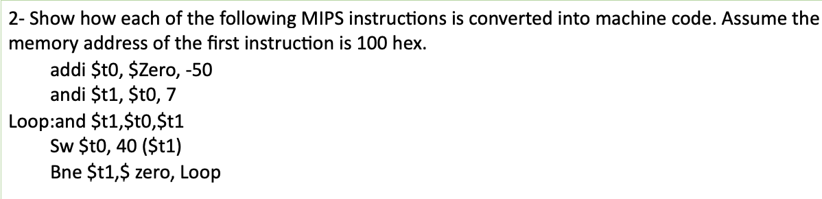2- Show how each of the following MIPS instructions is converted into machine code. Assume the
memory address of the first instruction is 100 hex.
addi $t0, $Zero, -50
andi $t1, $t0, 7
Loop:and $t1,$t0,$t1
Sw $t0, 40 ($t1)
Bne $t1,$ zero, Loop
