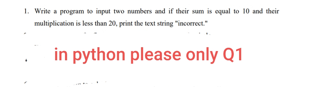 1. Write a program to input two numbers and if their sum is equal to 10 and their
multiplication is less than 20, print the text string "incorrect."
in python please only Q1
