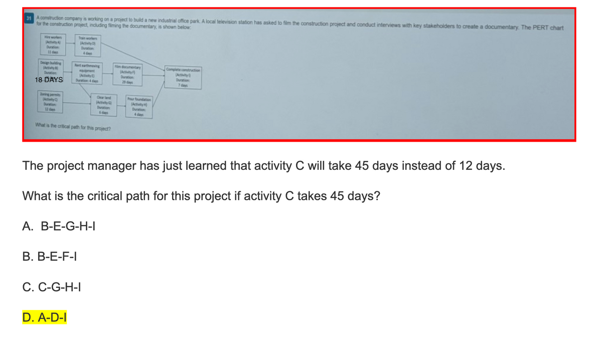 31 A construction company is working on a project to build a new industrial office park. A local television station has asked to film the construction project and conduct interviews with key stakeholders to create a documentary. The PERT chart
for the construction project, including filming the documentary, is shown below:
Hire workers
(Activity A
Duration:
11 days
Design building
(Activity
Duration
18 DAYS
Zoning permits
(Activity C
Duration:
12 dan
Train workers
(Activity D
Duration:
4 days
Rent earthmoving
equipment
(Activity)
Duration 4 days
What is the critical path for this project?
B. B-E-F-I
Clearland
(Activity G
Duration
6 days
A. B-E-G-H-I
D. A-D-I
C. C-G-H-I
The project manager has just learned that activity C will take 45 days instead of 12 days.
What is the critical path for this project if activity C takes 45 days?
Fin documentary
(Activity F
Duration:
29 days
Pour foundation
(Activity)
Duration:
4 days
Complete construction
(Activity
Duration:
7 days