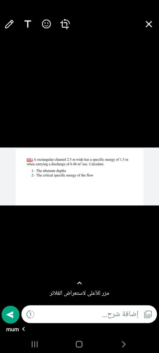 o T ☺ ť
O) A rectangular channel 2.5 m wide has a specific energy of 1.5 m
when carrying a discharge of 6.48 m/sec. Calculate:
1- The alternate depths
2- The critical specific energy of the flow
مرّر للأعلى لاستعراض الفلاتر
إضافة شرح. ..
mum <
