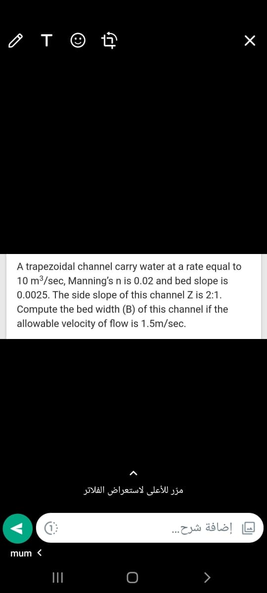 o T ☺ ť
A trapezoidal channel carry water at a rate equal to
10 m3/sec, Manning's n is 0.02 and bed slope is
0.0025. The side slope of this channel Z is 2:1.
Compute the bed width (B) of this channel if the
allowable velocity of flow is 1.5m/sec.
مر ر ل لأعلى لاستعراض الفلاتر
إضافة شرح. ..
mum <
