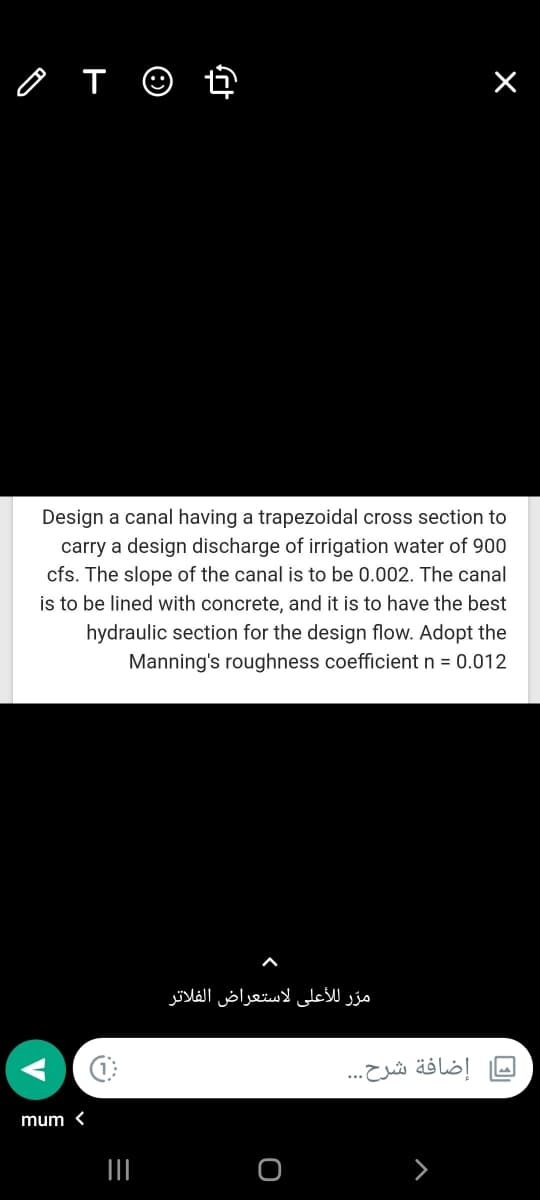 o T ☺ ť
Design a canal having a trapezoidal cross section to
carry a design discharge of irrigation water of 900
cfs. The slope of the canal is to be 0.002. The canal
is to be lined with concrete, and it is to have the best
hydraulic section for the design flow. Adopt the
Manning's roughness coefficient n = 0.012
مرّر ل لأعلى لاستعراض الفلاتر
إضافة شرح. . .
mum <
