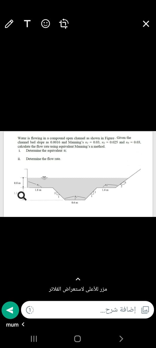 o T ☺ ť
Water is flowing in a compound open channel as shown in Figure. Given the
channel bed slope as 0.0016 and Manning's n = 0.03, nz = 0.025 and ns = 0.03.
calculate the flow rate using equivalent Manning's n method.
Determine the equivalent n:
i.
ii.
Determine the flow rate.
0.8 m
1.8 m
1.4 m
1.2
0.6 m
مرّ للأعلى لاستعراض الفلاتر
إضافة شرح. ..
mum <
