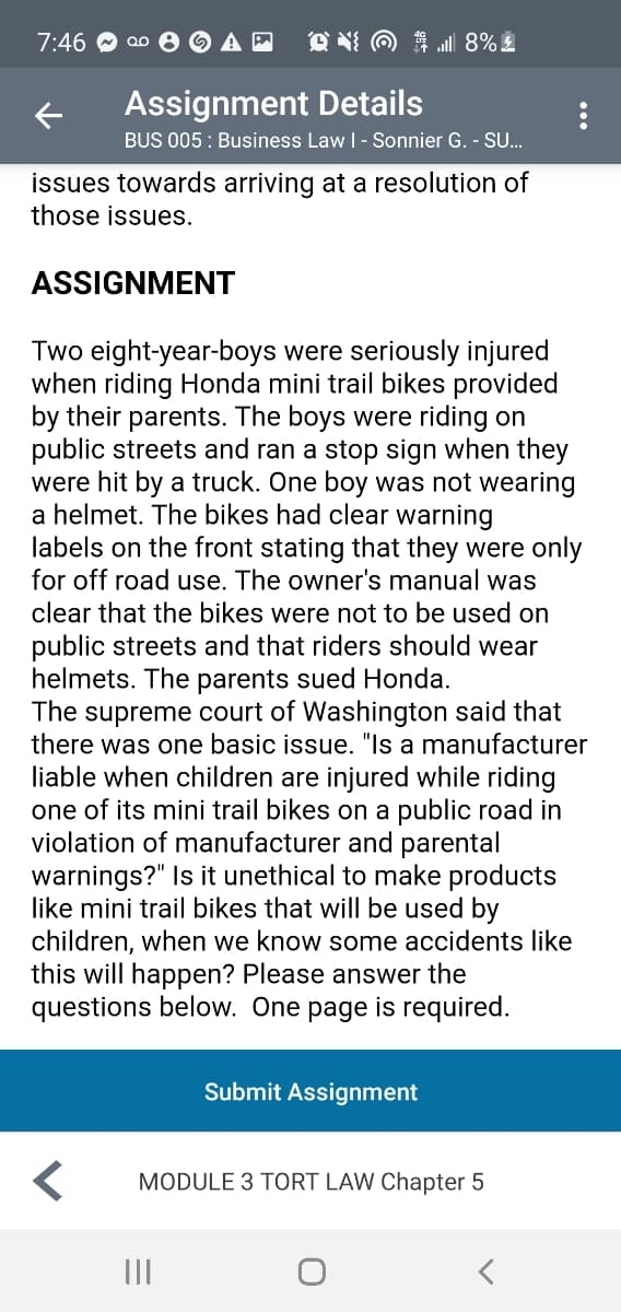 7:46
O NI O 1 l 8%
Assignment Details
BUS 005 : Business Law I- Sonnier G. - S.
issues towards arriving at a resolution of
those issues.
ASSIGNMENT
Two eight-year-boys were seriously injured
when riding Honda mini trail bikes provided
by their parents. The boys were riding on
public streets and ran a stop sign when they
were hit by a truck. One boy was not wearing
a helmet. The bikes had clear warning
labels on the front stating that they were only
for off road use. The owner's manual was
clear that the bikes were not to be used on
public streets and that riders should wear
helmets. The parents sued Honda.
The supreme court of Washington said that
there was one basic issue. "Is a manufacturer
liable when children are injured while riding
one of its mini trail bikes on a public road in
violation of manufacturer and parental
warnings?" Is it unethical to make products
like mini trail bikes that will be used by
children, when we know some accidents like
this will happen? Please answer the
questions below. One page is required.
Submit Assignment
MODULE 3 TORT LAW Chapter 5
...
