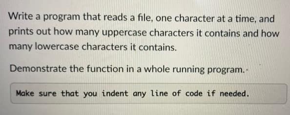 Write a program that reads a file, one character at a time, and
prints out how many uppercase characters it contains and how
many lowercase characters it contains.
Demonstrate the function in a whole running program.
Make sure that you indent any line of code if needed.
