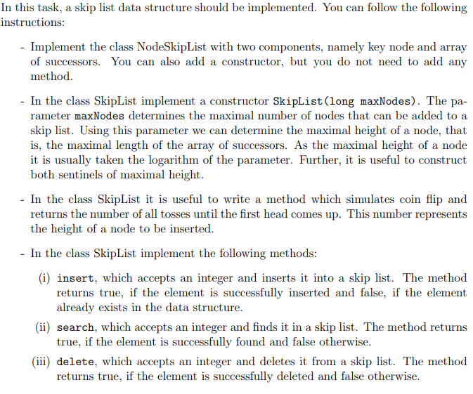 In this task, a skip list data structure should be implemented. You can follow the following
instructions:
- Implement the class NodeSkipList with two components, namely key node and array
of successors. You can also add a constructor, but you do not need to add any
method.
- In the class SkipList implement a constructor SkipList (long maxNodes). The pa-
rameter maxNodes determines the maximal number of nodes that can be added to a
skip list. Using this parameter we can determine the maximal height of a node, that
is, the maximal length of the array of successors. As the maximal height of a node
it is usually taken the logarithm of the parameter. Further, it is useful to construct
both sentinels of maximal height.
- In the class SkipList it is useful to write a method which simulates coin flip and
returns the number of all tosses until the first head comes up. This number represents
the height of a node to be inserted.
- In the class SkipList implement the following methods:
(i) insert, which accepts an integer and inserts it into a skip list. The method
returns true, if the element is successfully inserted and false, if the element
already exists in the data structure.
(ii) search, which accepts an integer and finds it in a skip list. The method returns
true, if the element is successfully found and false otherwise.
(iii) delete, which accepts an integer and deletes it from a skip list. The method
returns true, if the element is successfully deleted and false otherwise.