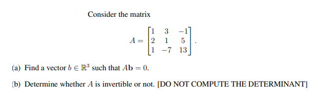 Consider the matrix
[1 3
A = 2 1 5
1 -7 13
(a) Find a vector b € R³ such that Ab = 0.
(b) Determine whether A is invertible or not. [DO NOT COMPUTE THE DETERMINANT]