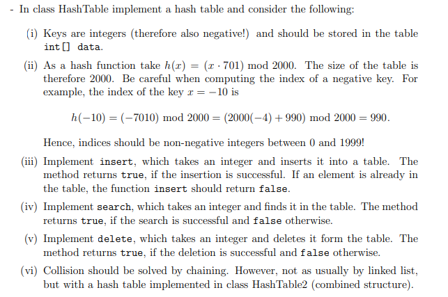 -
In class Hash Table implement a hash table and consider the following:
(i) Keys are integers (therefore also negative!) and should be stored in the table
int[] data.
(ii) As a hash function take h(r) = (x - 701) mod 2000. The size of the table is
therefore 2000. Be careful when computing the index of a negative key. For
example, the index of the key x = -10 is
h(-10) = (-7010) mod 2000 = (2000(-4) +990) mod 2000 = 990.
Hence, indices should be non-negative integers between 0 and 1999!
(iii) Implement insert, which takes an integer and inserts it into a table. The
method returns true, if the insertion is successful. If an element is already in
the table, the function insert should return false.
(iv) Implement search, which takes an integer and finds it in the table. The method
returns true, if the search is successful and false otherwise.
(v) Implement delete, which takes an integer and deletes it form the table. The
method returns true, if the deletion is successful and false otherwise.
(vi) Collision should be solved by chaining. However, not as usually by linked list,
but with a hash table implemented in class HashTable2 (combined structure).