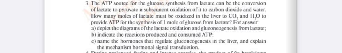 3. The ATP source for the glucose synthesis from lactate can be the conversion
of lactate to pyruvate u subscquent oxidation of it to carbon dioxide and water.
How many moles of lactate must be oxidized in the liver to CO, and H,O to
provide ATP for the synthesis of I mole of glucose from lactate? For answer:
a) depict the diagrams of the lactate oxidation and gluconcogenesis from lactate;
b) indicate the reactions produced and consumed ATP;
c) name the hormones that regulate gluconeogenesis in the liver, and explain
the mechanism hormonal signal transduction.
