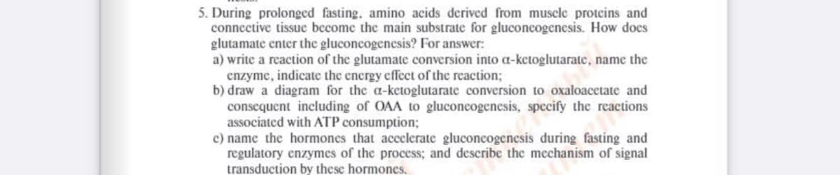 5. During prolonged fasting, amino acids derived from muscle proteins and
connective tissue become the main substrate for gluconcogenesis. How does
glutamate enter the gluconeogenesis? For answer:
a) write a reaction of the glutamate conversion into a-ketoglutarate, name the
enzyme, indicate the encrgy effect of the reaction;
b) draw a diagram for the a-ketoglutarate conversion to oxaloacetate and
consequent including of OAA to gluconcogenesis, specify the reactions
associated with ATP consumption;
c) name the hormones that accelerate gluconeogenesis during fasting and
regulatory enzymes of the process; and describe the mechanism of signal
transduction by these hormones.

