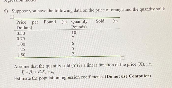 6) Suppose you have the following data on the price of orange and the quantity sold:
Price per Pound (in Quantity
Sold (in
Dollars)
Pounds)
0.50
0.75
1.00
1.25
1.50
10
7
699
5
2
Assume that the quantity sold (Y) is a linear function of the price (X), i.e.
Y₁ =B₁ + B₂X₁ + ε₁
Estimate the population regression coefficients. (Do not use Computer)