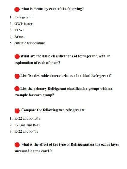 what is meant by each of the following?
1. Refrigerant
2. GWP factor
3. TEWI
4. Brines
5. eutectic temperature
What are the basic classifications of Refrigerant, with an
explanation of each of them?
List five desirable characteristies of an ideal Refrigerant?
List the primary Refrigerant classification groups with an
example for each group?
(Compare the following two refrigerants:
1. R-22 and R-134a
2. R-134a and R-12
3. R-22 and R-717
/what is the effect of the type of Refrigerant on the ozone layer
surrounding the earth?
