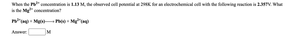 When the Pb2+ concentration is 1.13 M, the observed cell potential at 298K for an electrochemical cell with the following reaction is 2.357V. What
is the Mg** concentration?
Pb2+
*(aq) + Mg(s)-
→ Pb(s) + Mg²*(aq)
Answer:
M
