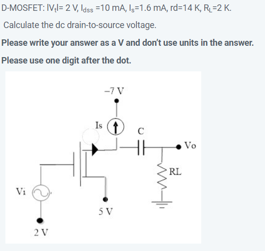 D-MOSFET: IV;l= 2 V, Idss =10 mA, Is=1.6 mA, rd=14 K, RL=2 K.
Calculate the dc drain-to-source voltage.
Please write your answer as a V and don't use units in the answer.
Please use one digit after the dot.
-7 V
Is (t
Vo
RL
Vi
5 V
2 V
