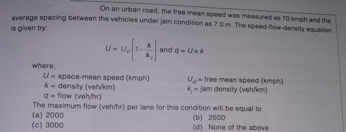 On an urban road, the free mean speed was measured as 70 kmph and the
average spacing between the vehicles under jam condition as 7.0 m. The speed-flow-density equation
is given by:
U = Ust
k
and q = Ux k
k
where,
U
space-mean speed (kmph)
k = density (veh/km)
flow (veh/hr)
Us = free mean speed (kmph)
k; = jam density (veh/km)
%3D
%3D
The maximum flow (veh/hr) per lane for this condition will be equal to
(a) 2000
(c) 3000
(b) 2500
(d) None of the above
