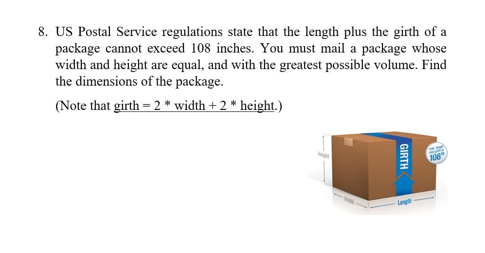 8. US Postal Service regulations state that the length plus the girth of a
package cannot exceed 108 inches. You must mail a package whose
width and height are equal, and with the greatest possible volume. Find
the dimensions of the package.
(Note that girth = 2 * width + 2 * height.)
x length
Height
108"
Width
Length
GIRTH
