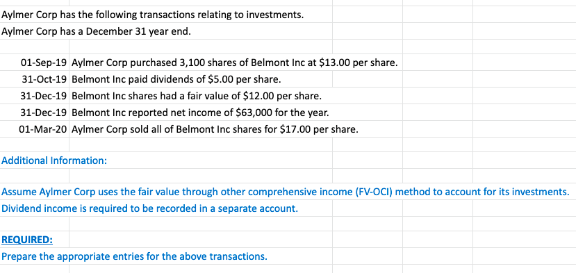 Aylmer Corp has the following transactions relating to investments.
Aylmer Corp has a December 31 year end.
01-Sep-19 Aylmer Corp purchased 3,100 shares of Belmont Inc at $13.00 per share.
31-Oct-19 Belmont Inc paid dividends of $5.00 per share.
31-Dec-19 Belmont Inc shares had a fair value of $12.00 per share.
31-Dec-19 Belmont Inc reported net income of $63,000 for the year.
01-Mar-20 Aylmer Corp sold all of Belmont Inc shares for $17.00 per share.
Additional Information:
Assume Aylmer Corp uses the fair value through other comprehensive income (FV-OCI) method to account for its investments.
Dividend income is required to be recorded in a separate account.
REQUIRED:
Prepare the appropriate entries for the above transactions.
